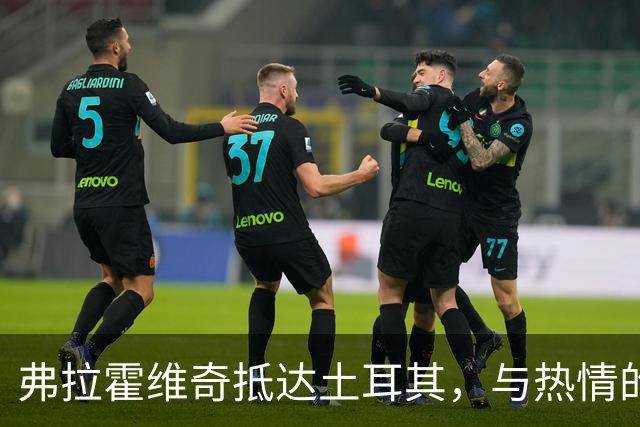 弗拉霍维奇抵达土耳其，与热情的贝西克塔斯球迷互动